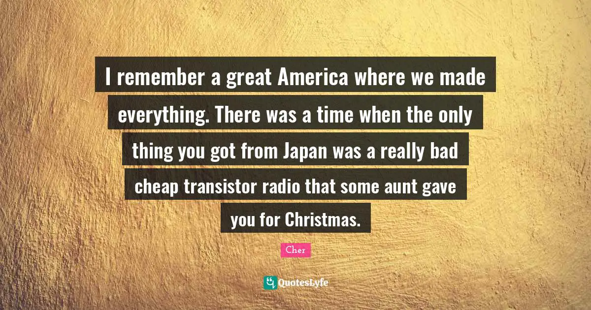 Cher Quotes: "I remember a great America where we made everything. There was a time when the only thing you got from Japan was a really bad cheap transistor radio that some aunt gave you for Christmas."