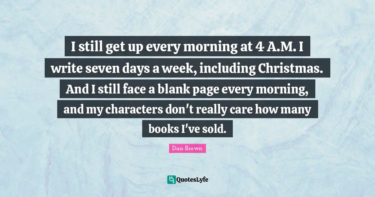 I still get up every morning at 4 A.M. I write seven days a week, including Christmas. And I still face a blank page every morning, and my characters don't really care how many books I've sold.
