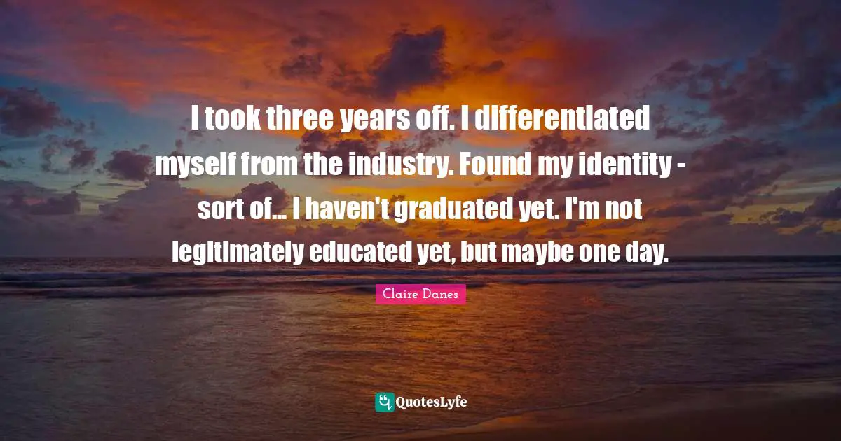 I took three years off. I differentiated myself from the industry. Found my identity - sort of... I haven't graduated yet. I'm not legitimately educated yet, but maybe one day.