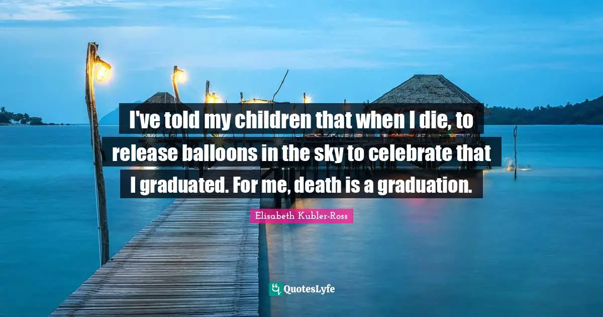 I've told my children that when I die, to release balloons in the sky to celebrate that I graduated. For me, death is a graduation.