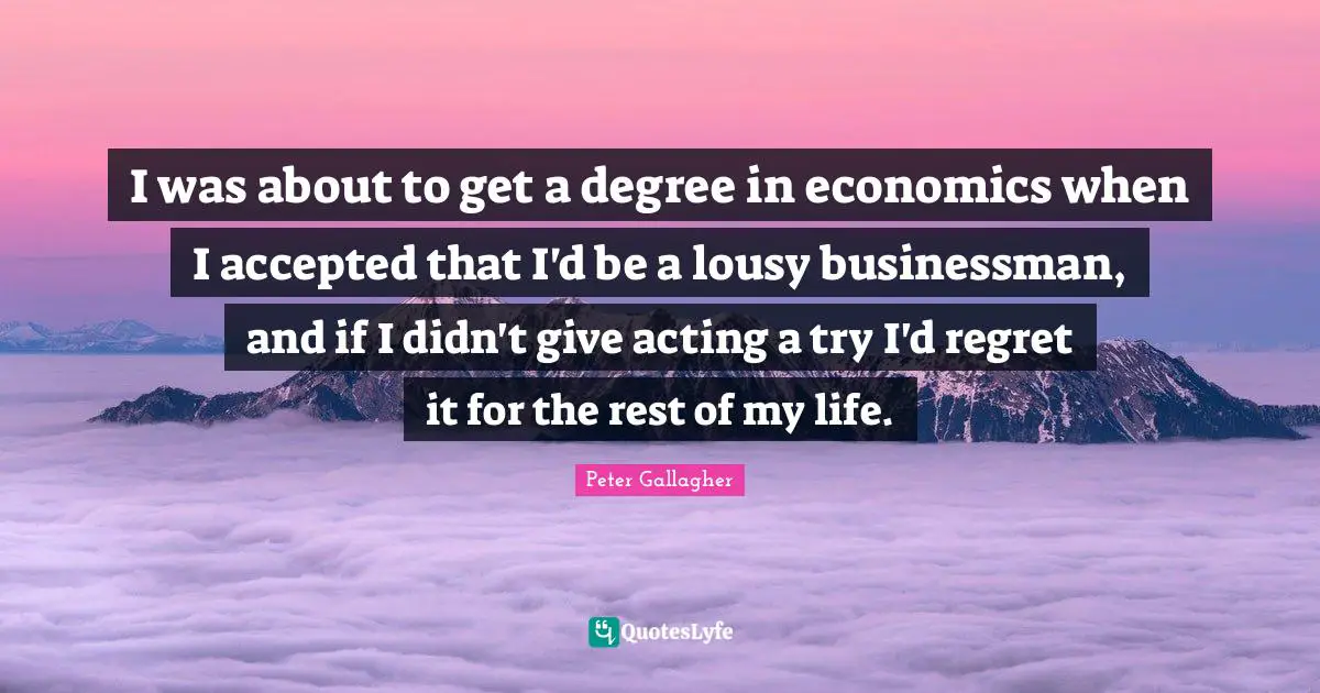 I was about to get a degree in economics when I accepted that I'd be a lousy businessman, and if I didn't give acting a try I'd regret it for the rest of my life.
