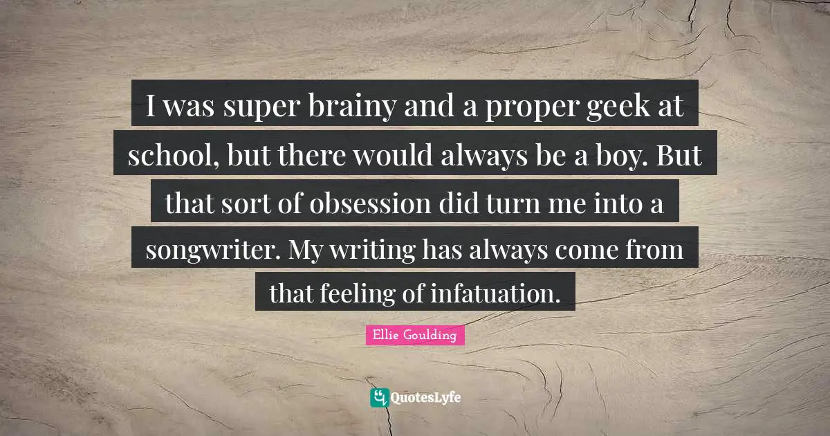 I was super brainy and a proper geek at school, but there would always be a boy. But that sort of obsession did turn me into a songwriter. My writing has always come from that feeling of infatuation.