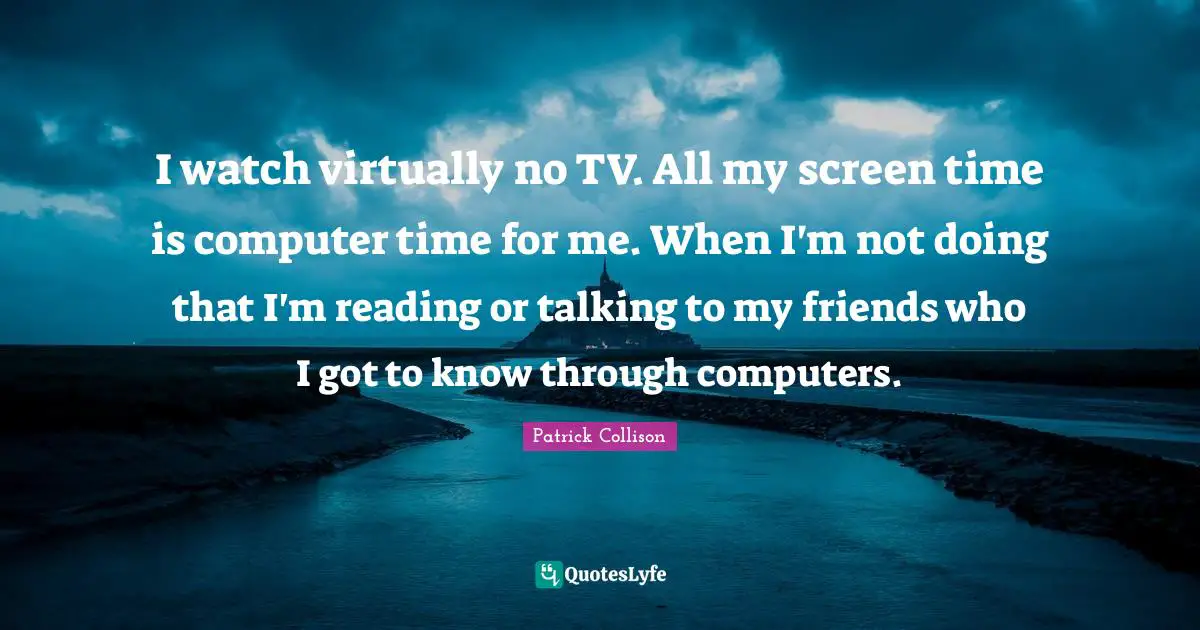 I watch virtually no TV. All my screen time is computer time for me. When I'm not doing that I'm reading or talking to my friends who I got to know through computers.