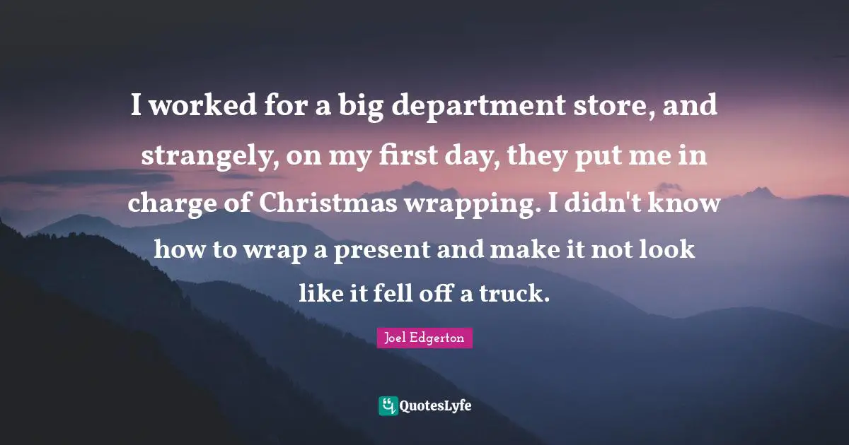 I worked for a big department store, and strangely, on my first day, they put me in charge of Christmas wrapping. I didn't know how to wrap a present and make it not look like it fell off a truck.
