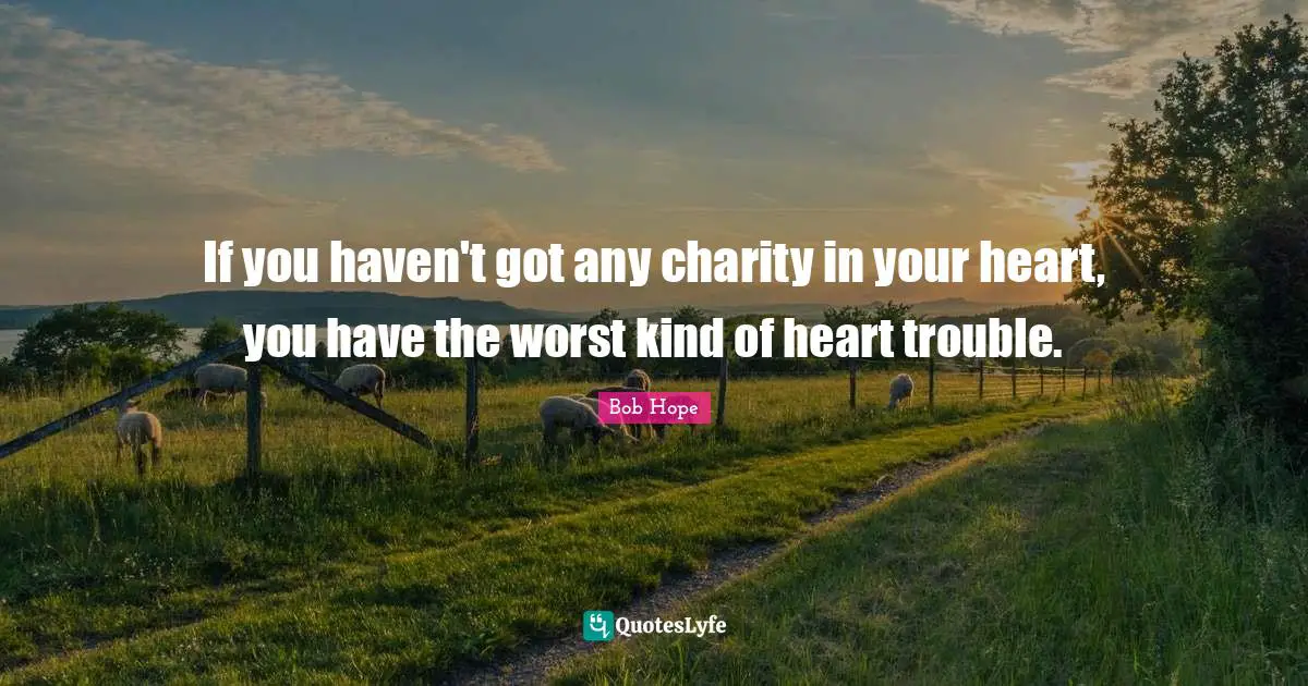 If you haven't got any charity in your heart, you have the worst kind of heart trouble.