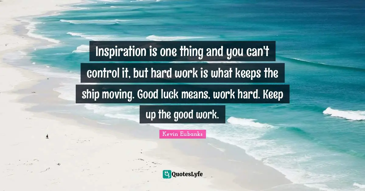 Inspiration is one thing and you can't control it, but hard work is what keeps the ship moving. Good luck means, work hard. Keep up the good work.