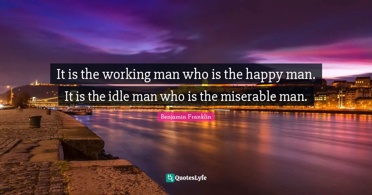 It is the working man who is the happy man. It is the idle man who is the miserable man.