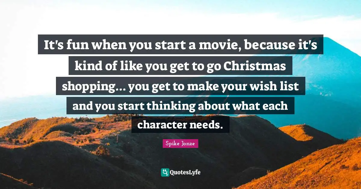 It's fun when you start a movie, because it's kind of like you get to go Christmas shopping... you get to make your wish list and you start thinking about what each character needs.