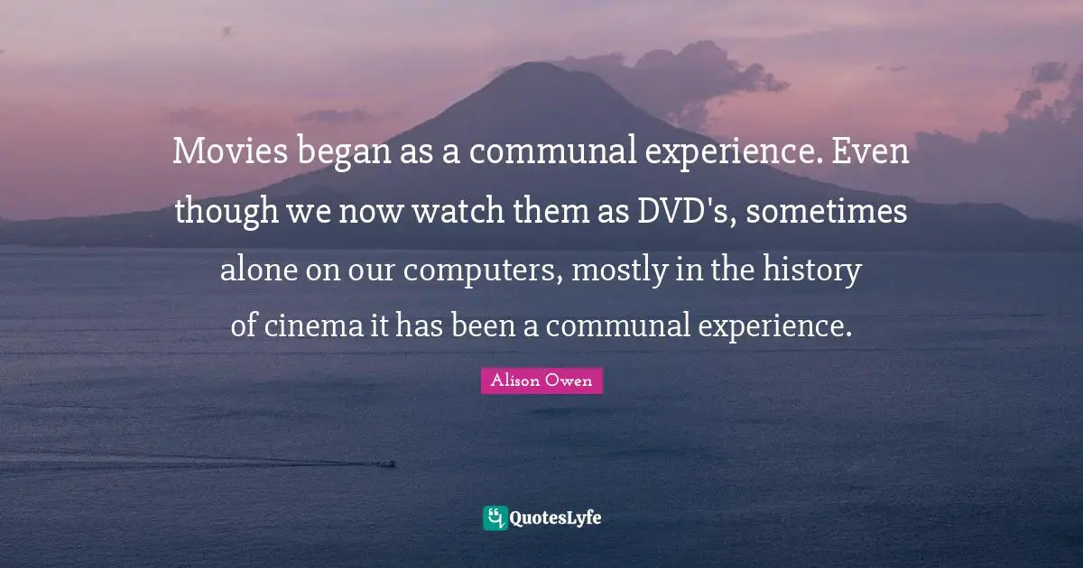Movies began as a communal experience. Even though we now watch them as DVD's, sometimes alone on our computers, mostly in the history of cinema it has been a communal experience.