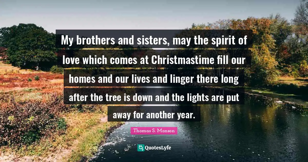 My brothers and sisters, may the spirit of love which comes at Christmastime fill our homes and our lives and linger there long after the tree is down and the lights are put away for another year.