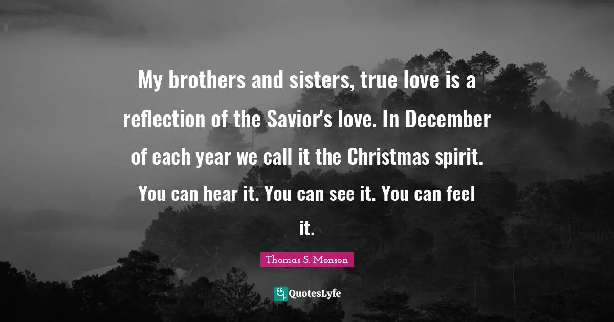 My brothers and sisters, true love is a reflection of the Savior's love. In December of each year we call it the Christmas spirit. You can hear it. You can see it. You can feel it.