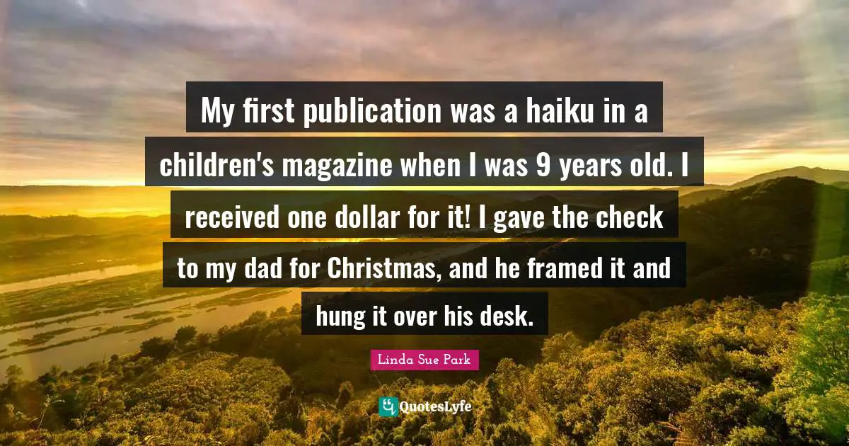 My first publication was a haiku in a children's magazine when I was 9 years old. I received one dollar for it! I gave the check to my dad for Christmas, and he framed it and hung it over his desk.