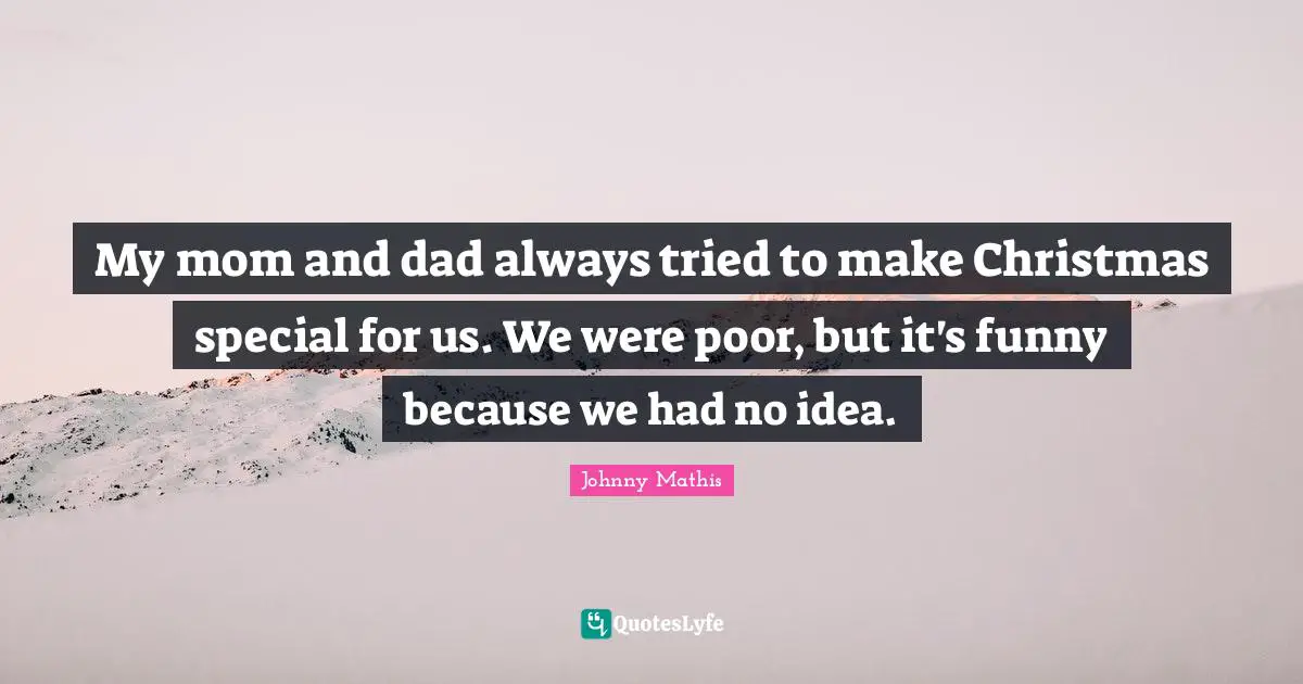 My mom and dad always tried to make Christmas special for us. We were poor, but it's funny because we had no idea.