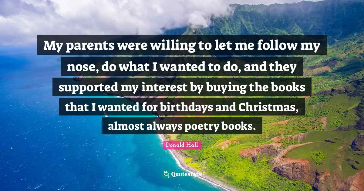 My parents were willing to let me follow my nose, do what I wanted to do, and they supported my interest by buying the books that I wanted for birthdays and Christmas, almost always poetry books.