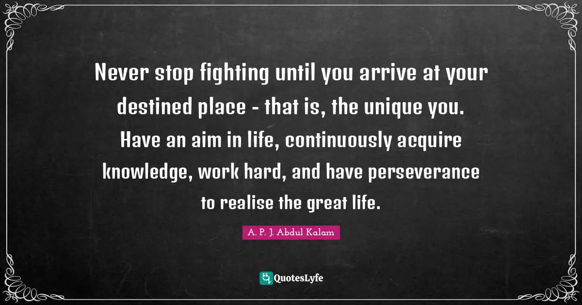 Abdul Kalam Quotes: "Never stop fighting until you arrive at your destined place - that is, the unique you. Have an aim in life, continuously acquire knowledge, work hard, and have perseverance to realise the great life."