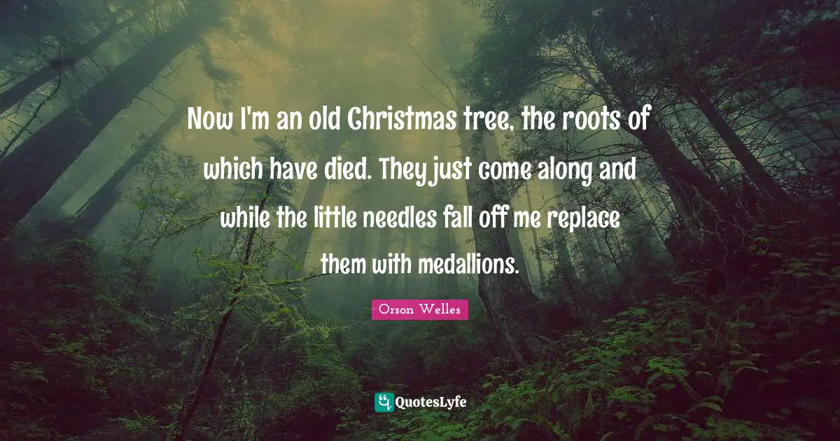 Orson Welles Quotes: "Now I'm an old Christmas tree, the roots of which have died. They just come along and while the little needles fall off me replace them with medallions."