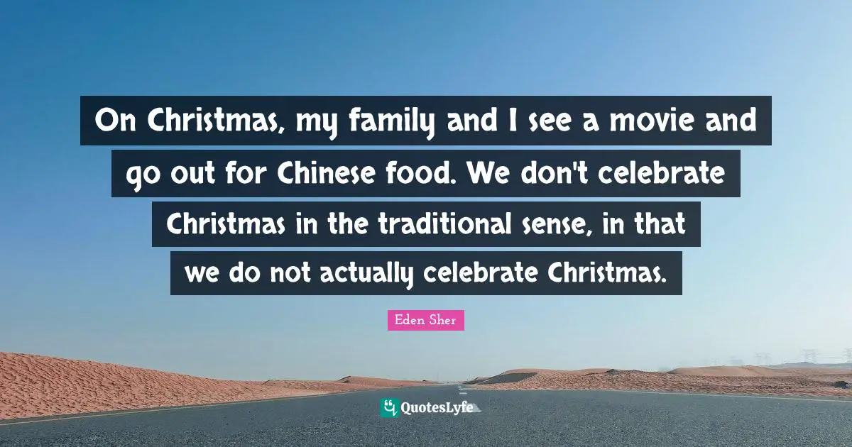On Christmas, my family and I see a movie and go out for Chinese food. We don't celebrate Christmas in the traditional sense, in that we do not actually celebrate Christmas.