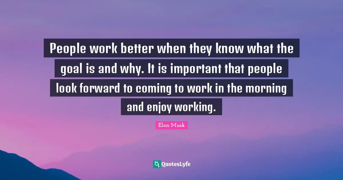 Elon Musk Quotes: "People work better when they know what the goal is and why. It is important that people look forward to coming to work in the morning and enjoy working."
