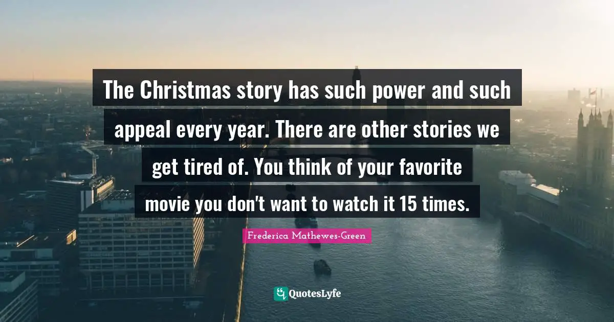 The Christmas story has such power and such appeal every year. There are other stories we get tired of. You think of your favorite movie you don't want to watch it 15 times.