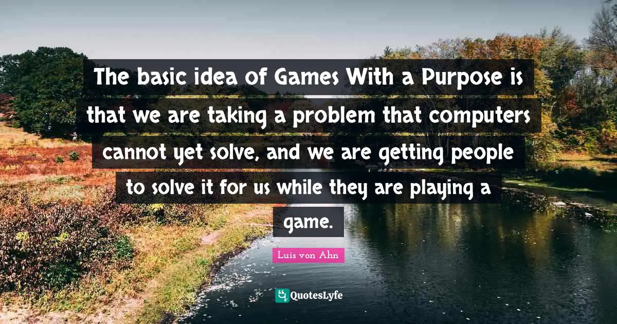 The basic idea of Games With a Purpose is that we are taking a problem that computers cannot yet solve, and we are getting people to solve it for us while they are playing a game.
