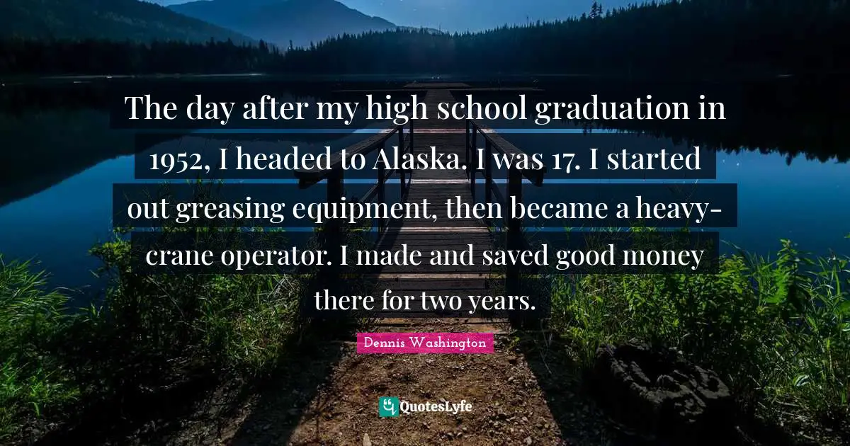 The day after my high school graduation in 1952, I headed to Alaska. I was 17. I started out greasing equipment, then became a heavy-crane operator. I made and saved good money there for two years.