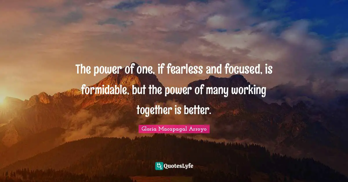 The power of one, if fearless and focused, is formidable, but the power of many working together is better.