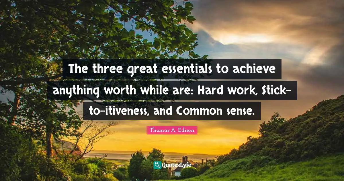 The three great essentials to achieve anything worth while are: Hard work, Stick-to-itiveness, and Common sense.