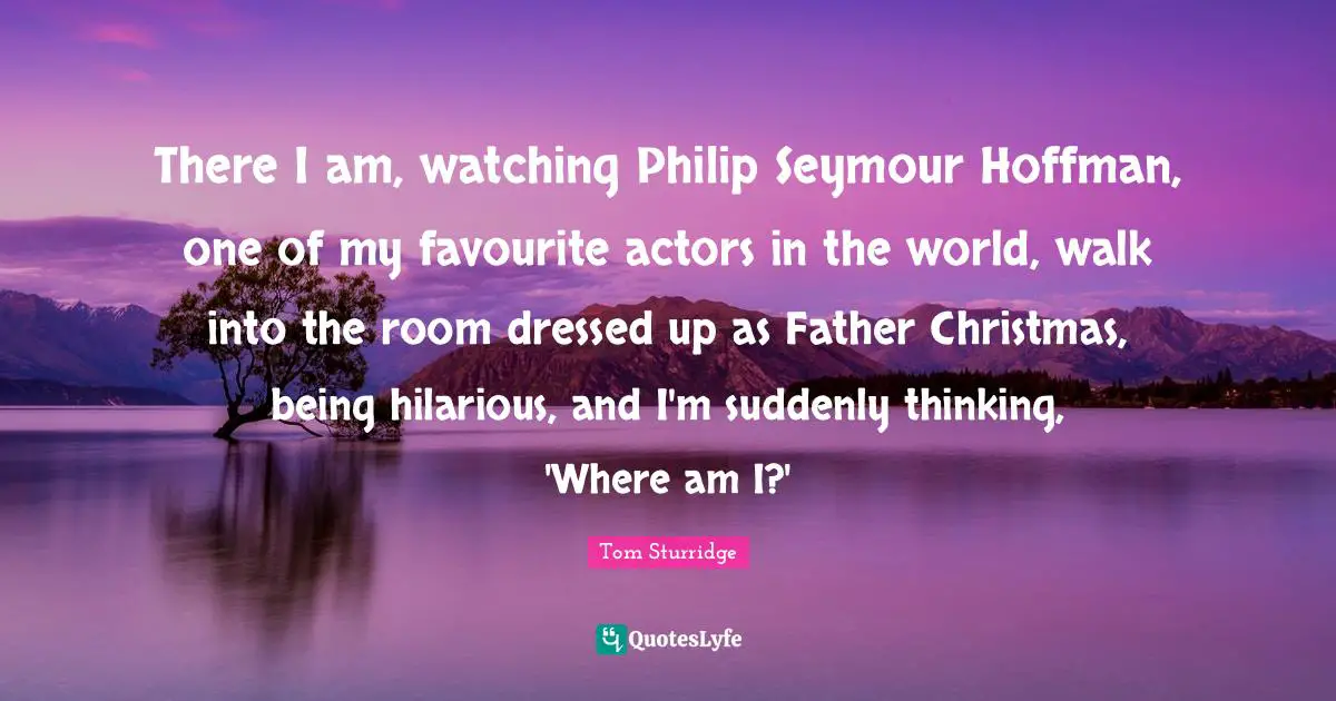 There I am, watching Philip Seymour Hoffman, one of my favourite actors in the world, walk into the room dressed up as Father Christmas, being hilarious, and I'm suddenly thinking, 'Where am I?'