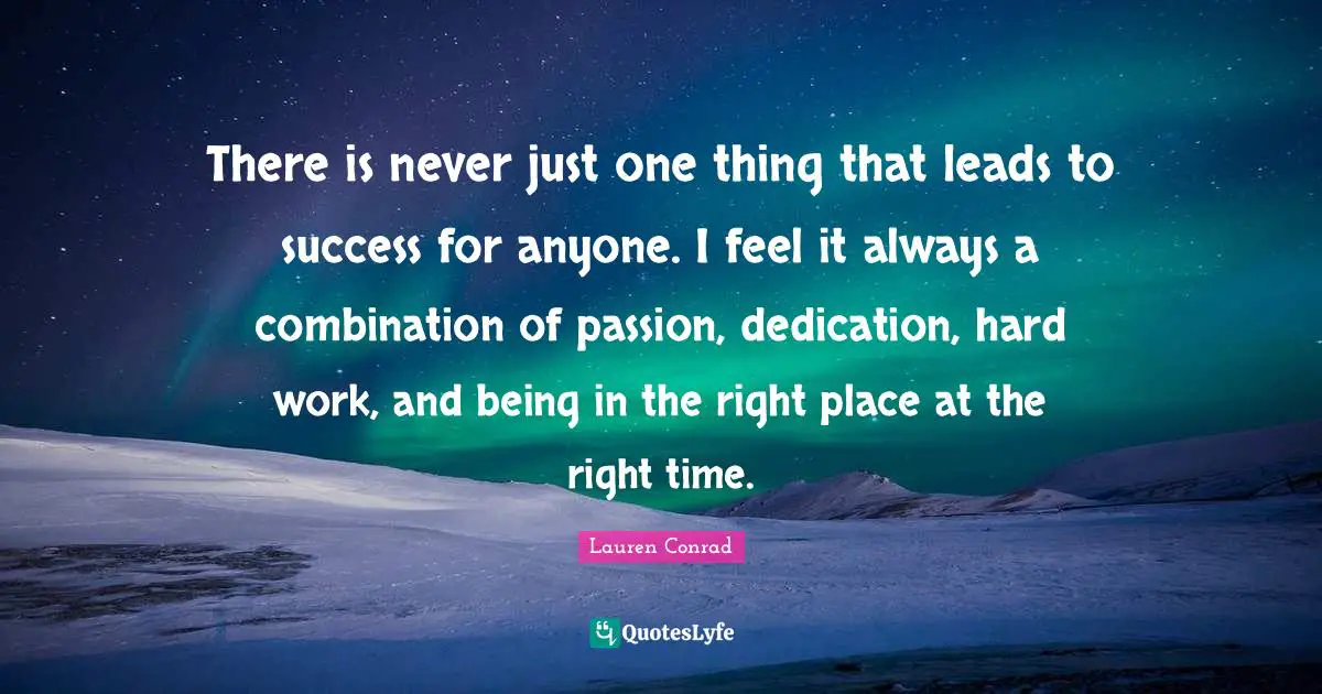 There is never just one thing that leads to success for anyone. I feel it always a combination of passion, dedication, hard work, and being in the right place at the right time.