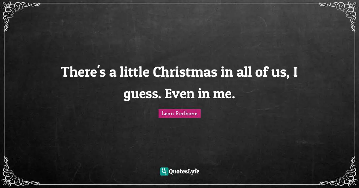 There's a little Christmas in all of us, I guess. Even in me.