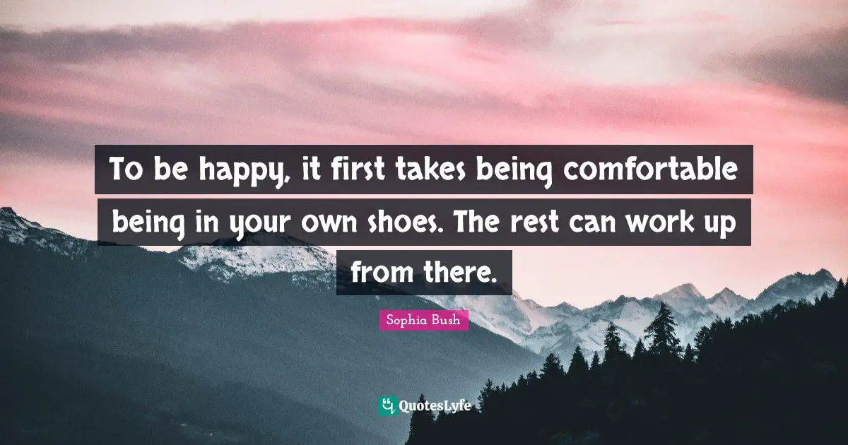 To be happy, it first takes being comfortable being in your own shoes. The rest can work up from there.