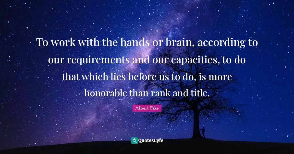 Albert Pike Quotes: "To work with the hands or brain, according to our requirements and our capacities, to do that which lies before us to do, is more honorable than rank and title."