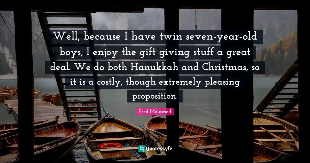 Well, because I have twin seven-year-old boys, I enjoy the gift giving stuff a great deal. We do both Hanukkah and Christmas, so it is a costly, though extremely pleasing proposition.