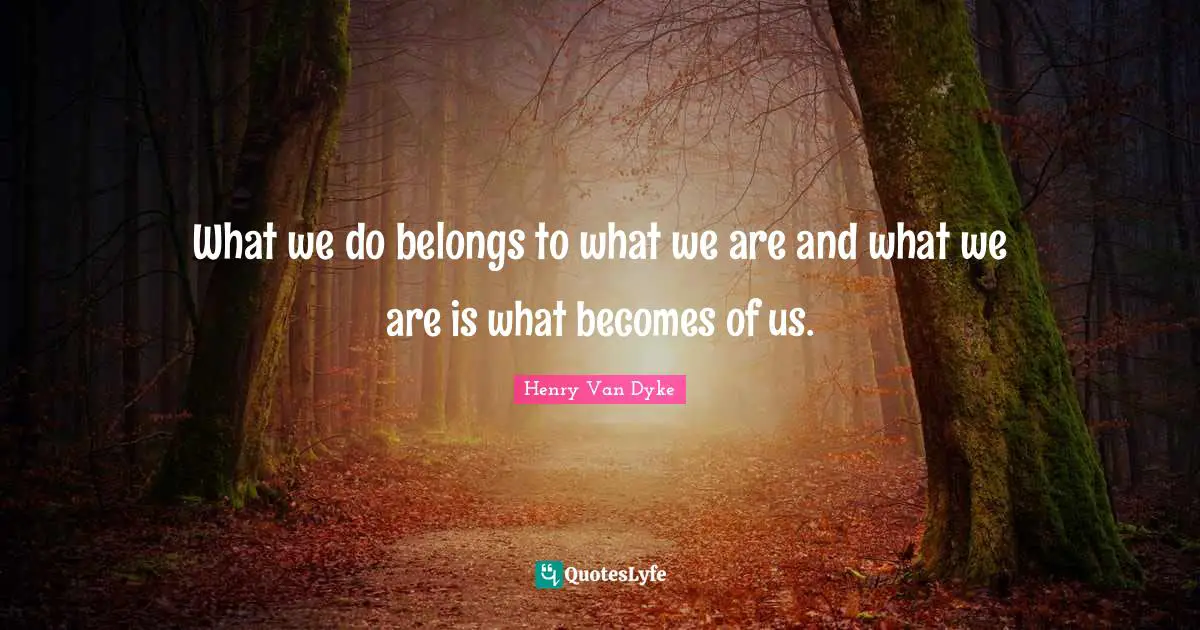 What we do belongs to what we are and what we are is what becomes of us.