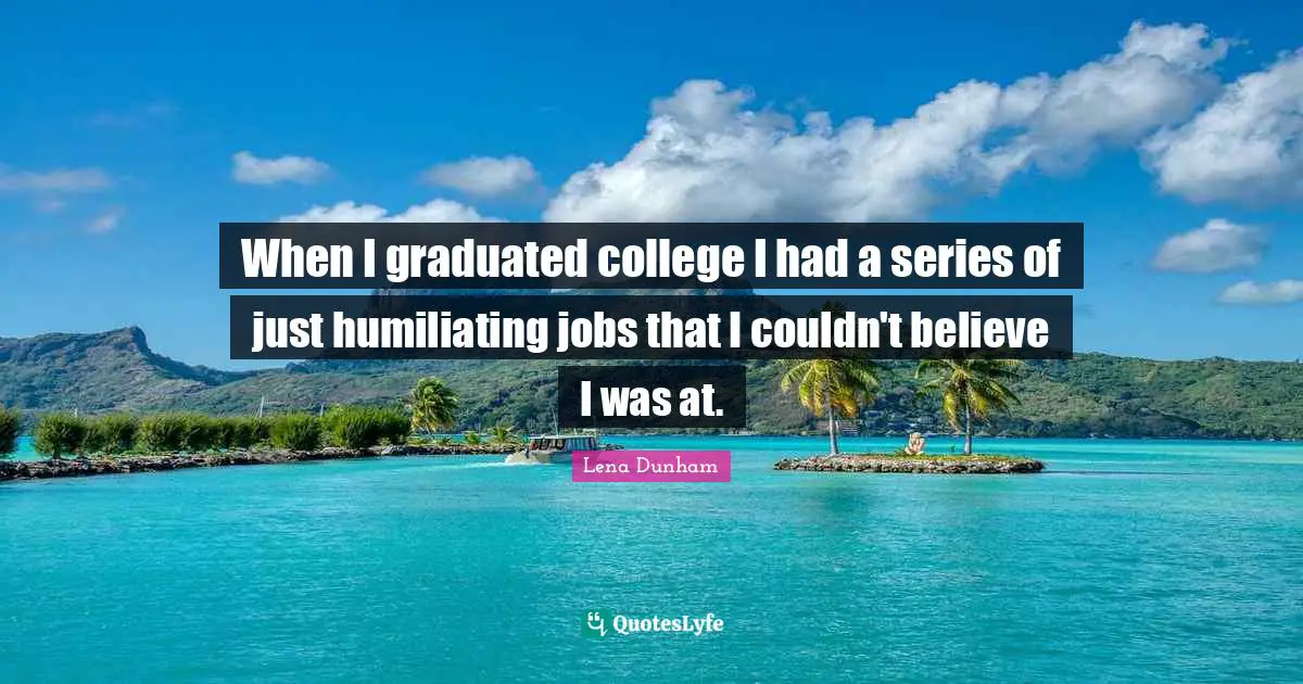 When I graduated college I had a series of just humiliating jobs that I couldn't believe I was at.