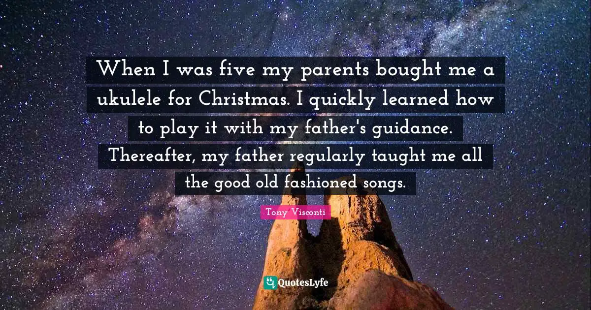 When I was five my parents bought me a ukulele for Christmas. I quickly learned how to play it with my father's guidance. Thereafter, my father regularly taught me all the good old fashioned songs.
