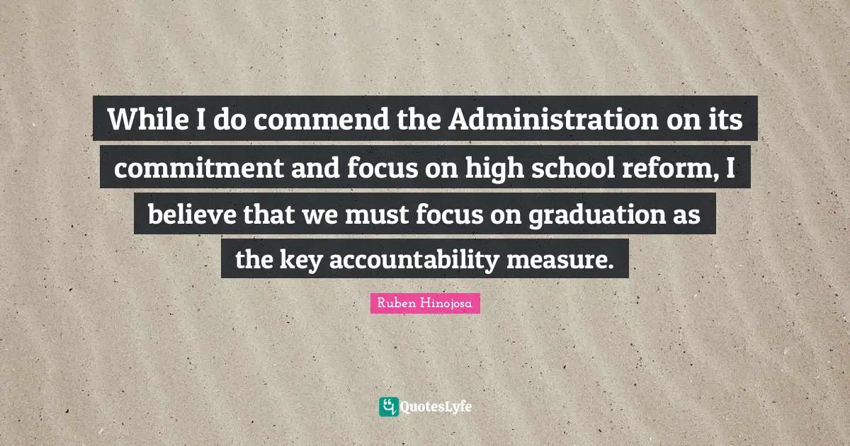Ruben Hinojosa Quotes: "While I do commend the Administration on its commitment and focus on high school reform, I believe that we must focus on graduation as the key accountability measure."