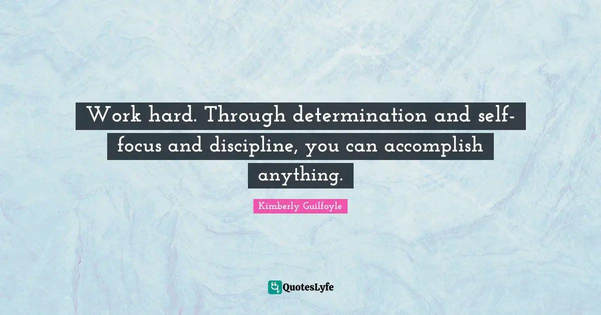 Work hard. Through determination and self-focus and discipline, you can accomplish anything.