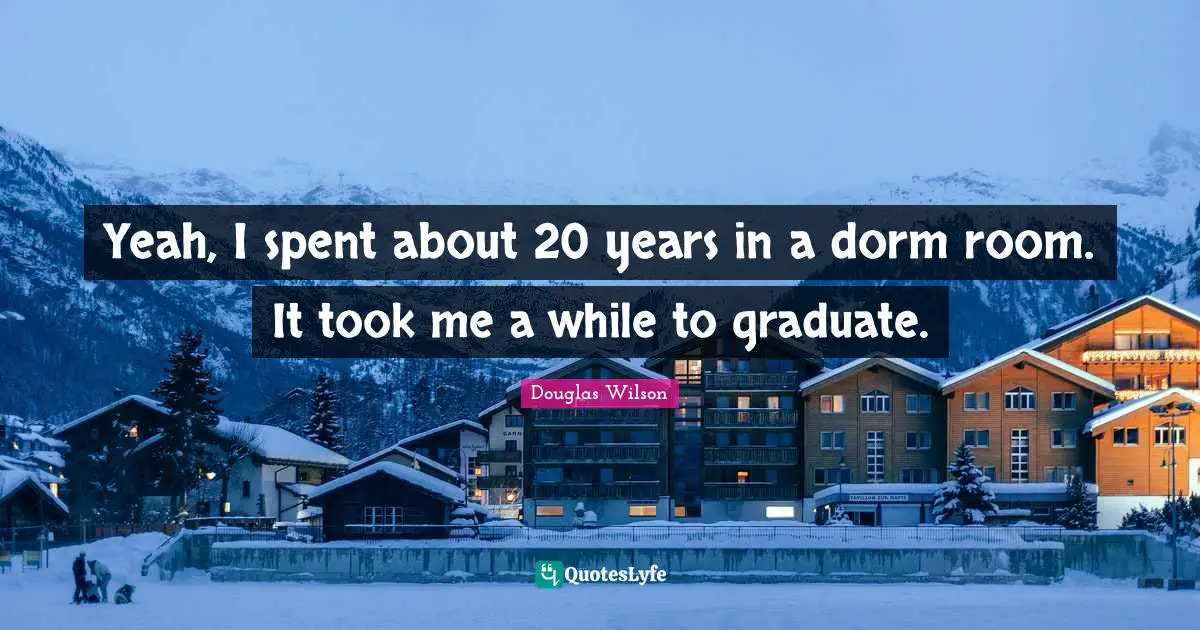 Yeah, I spent about 20 years in a dorm room. It took me a while to graduate.