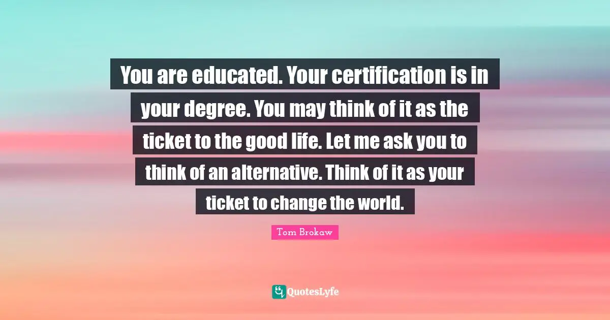 You are educated. Your certification is in your degree. You may think of it as the ticket to the good life. Let me ask you to think of an alternative. Think of it as your ticket to change the world.
