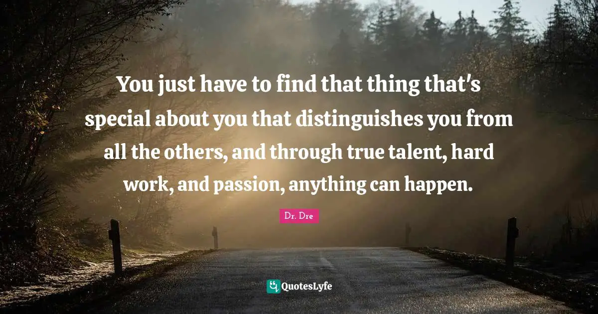 You just have to find that thing that's special about you that distinguishes you from all the others, and through true talent, hard work, and passion, anything can happen.