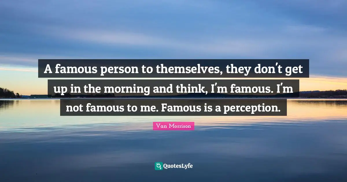 A famous person to themselves, they don't get up in the morning and think, I'm famous. I'm not famous to me. Famous is a perception.