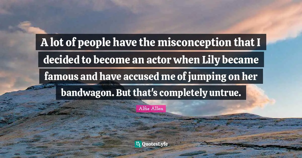 A lot of people have the misconception that I decided to become an actor when Lily became famous and have accused me of jumping on her bandwagon. But that's completely untrue.