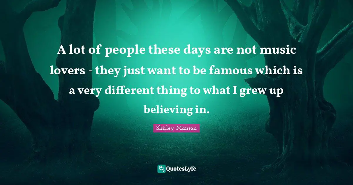 A lot of people these days are not music lovers - they just want to be famous which is a very different thing to what I grew up believing in.