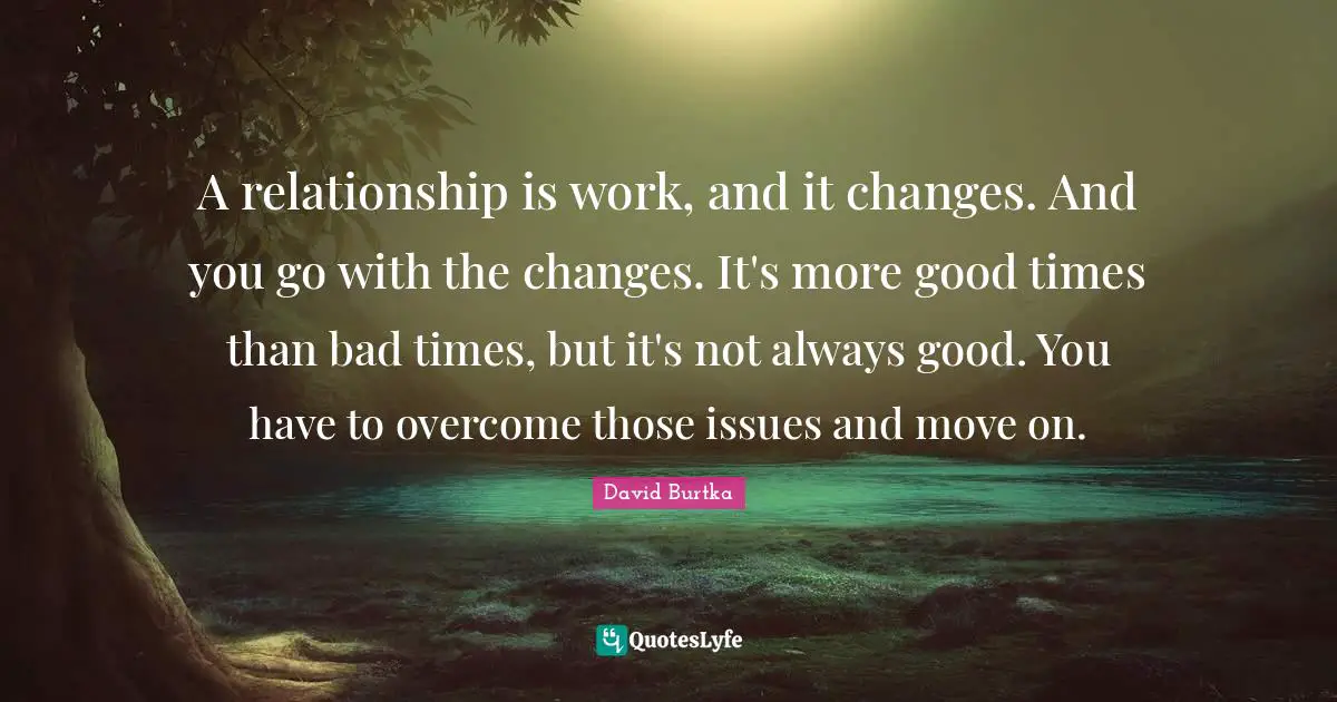 A relationship is work, and it changes. And you go with the changes. It's more good times than bad times, but it's not always good. You have to overcome those issues and move on.