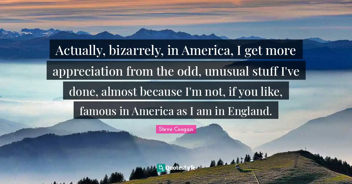 Actually, bizarrely, in America, I get more appreciation from the odd, unusual stuff I've done, almost because I'm not, if you like, famous in America as I am in England.