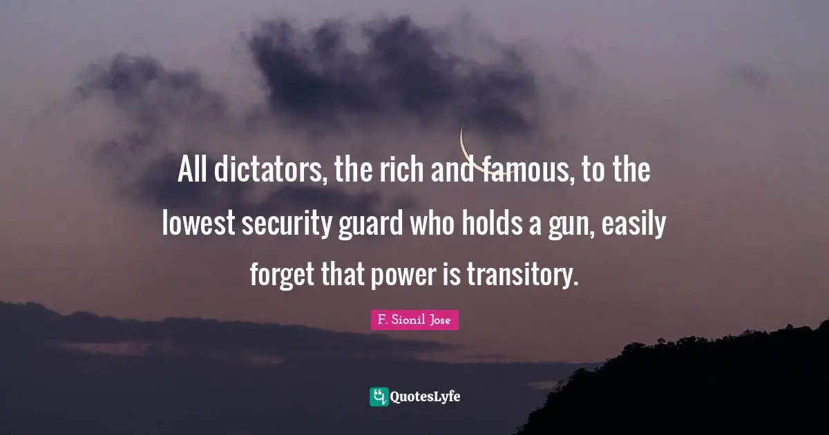 F. Sionil Jose Quotes: "All dictators, the rich and famous, to the lowest security guard who holds a gun, easily forget that power is transitory."