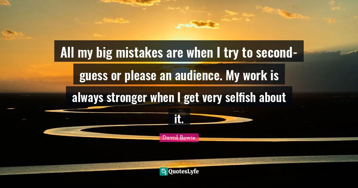 All my big mistakes are when I try to second-guess or please an audience. My work is always stronger when I get very selfish about it.