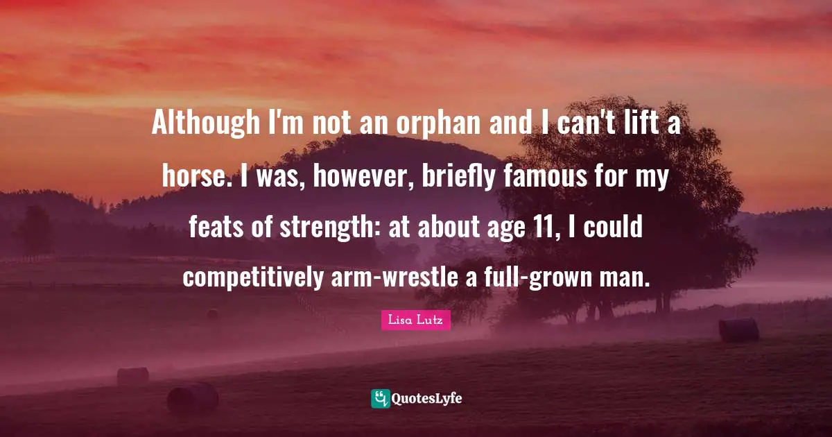 Although I'm not an orphan and I can't lift a horse. I was, however, briefly famous for my feats of strength: at about age 11, I could competitively arm-wrestle a full-grown man.