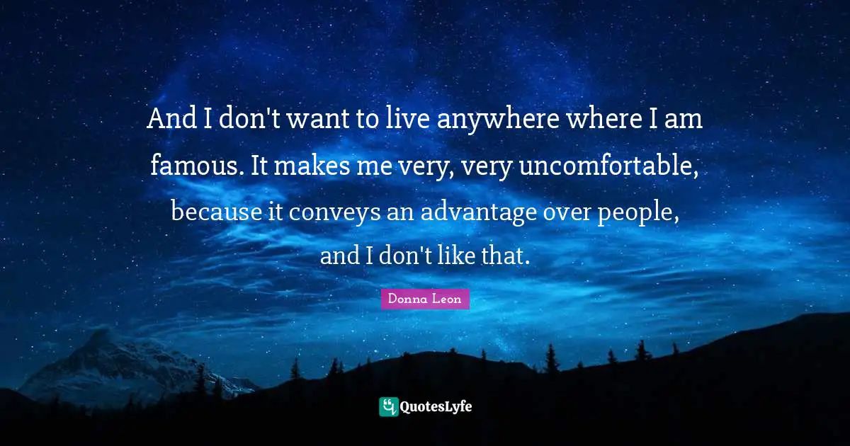 And I don't want to live anywhere where I am famous. It makes me very, very uncomfortable, because it conveys an advantage over people, and I don't like that.